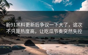 新91黑料更新后争议一下大了，这次不只是热度高，让吃瓜节奏突然失控