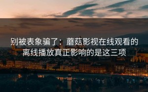 别被表象骗了：蘑菇影视在线观看的离线播放真正影响的是这三项