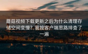 蘑菇视频下载更新之后为什么清理存储空间变慢？我按客户端思路排查了一遍