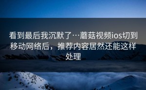 看到最后我沉默了…蘑菇视频ios切到移动网络后，推荐内容居然还能这样处理