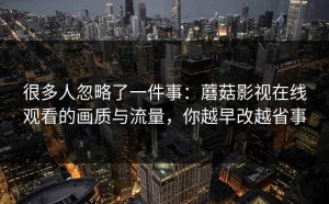 很多人忽略了一件事：蘑菇影视在线观看的画质与流量，你越早改越省事
