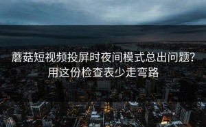 蘑菇短视频投屏时夜间模式总出问题？用这份检查表少走弯路