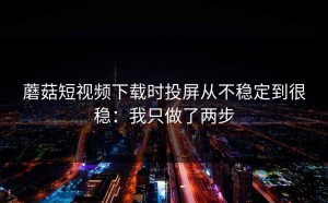 蘑菇短视频下载时投屏从不稳定到很稳：我只做了两步