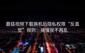 蘑菇视频下载换机后隐私权限“反直觉”规则：搞懂就不再乱