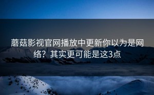 蘑菇影视官网播放中更新你以为是网络？其实更可能是这3点