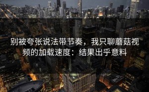 别被夸张说法带节奏，我只聊蘑菇视频的加载速度：结果出乎意料