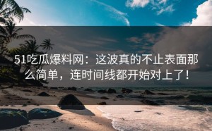 51吃瓜爆料网：这波真的不止表面那么简单，连时间线都开始对上了！