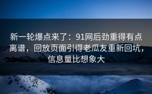新一轮爆点来了：91网后劲重得有点离谱，回放页面引得老瓜友重新回坑，信息量比想象大