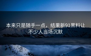 本来只是随手一点，结果新91黑料让不少人当场沉默