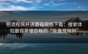 把流程拆开讲蘑菇视频下载：搜索体验最容易被忽略的“反直觉规则”