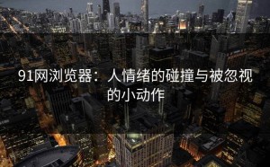 91网浏览器：人情绪的碰撞与被忽视的小动作