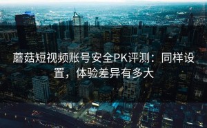 蘑菇短视频账号安全PK评测：同样设置，体验差异有多大