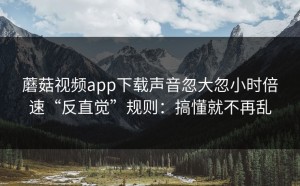 蘑菇视频app下载声音忽大忽小时倍速“反直觉”规则：搞懂就不再乱