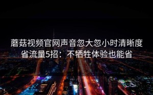蘑菇视频官网声音忽大忽小时清晰度省流量5招：不牺牲体验也能省