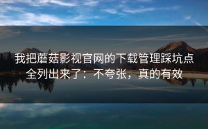 我把蘑菇影视官网的下载管理踩坑点全列出来了：不夸张，真的有效