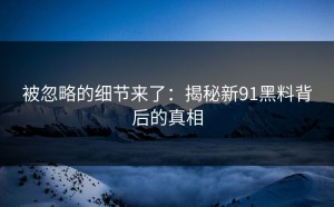 被忽略的细节来了：揭秘新91黑料背后的真相