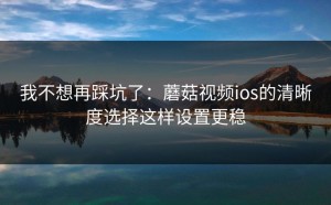 我不想再踩坑了：蘑菇视频ios的清晰度选择这样设置更稳