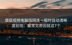 蘑菇视频电脑版网速一般时自动清晰度别怕：最常见原因就这7个