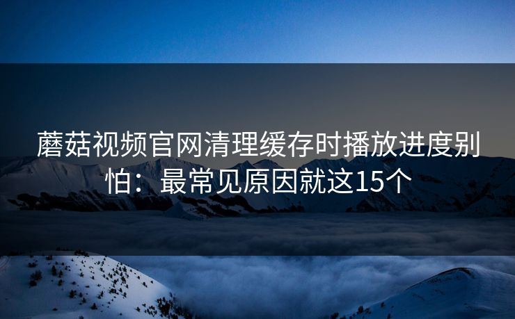 蘑菇视频官网清理缓存时播放进度别怕:最常见原因就这15个 蘑菇视频官网清理缓存时播放进度别怕:最常见原因就这15个