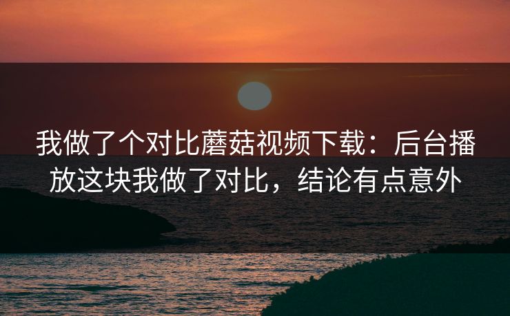 我做了个对比蘑菇视频下载：后台播放这块我做了对比，结论有点意外