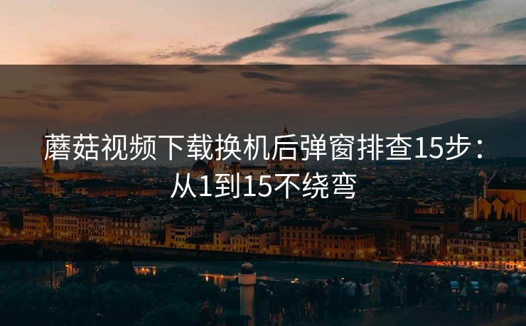 蘑菇视频下载换机后弹窗排查15步：从1到15不绕弯