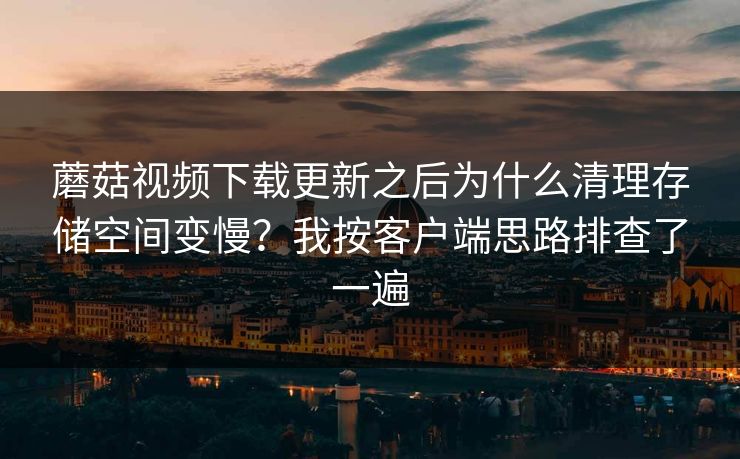 蘑菇视频下载更新之后为什么清理存储空间变慢？我按客户端思路排查了一遍