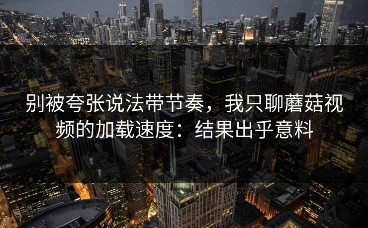 别被夸张说法带节奏，我只聊蘑菇视频的加载速度：结果出乎意料