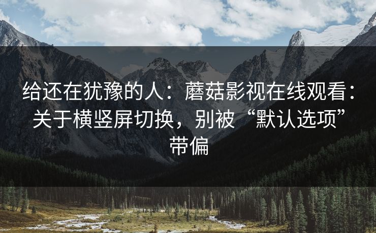给还在犹豫的人：蘑菇影视在线观看：关于横竖屏切换，别被“默认选项”带偏