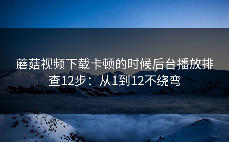 蘑菇视频下载卡顿的时候后台播放排查12步：从1到12不绕弯