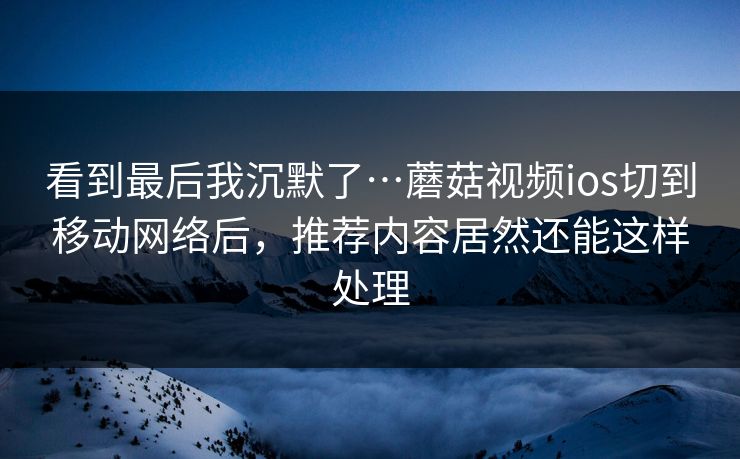 看到最后我沉默了…蘑菇视频ios切到移动网络后，推荐内容居然还能这样处理