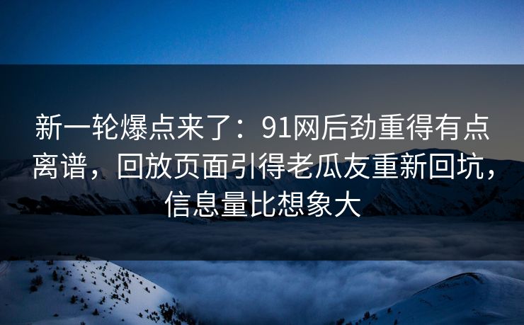 新一轮爆点来了：91网后劲重得有点离谱，回放页面引得老瓜友重新回坑，信息量比想象大