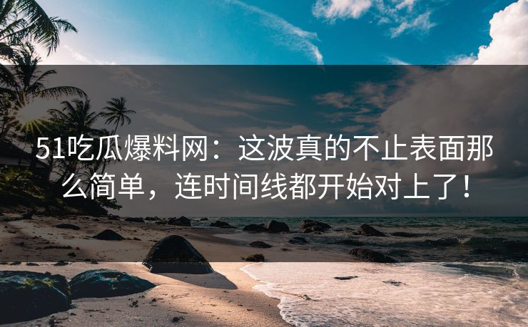 51吃瓜爆料网：这波真的不止表面那么简单，连时间线都开始对上了！