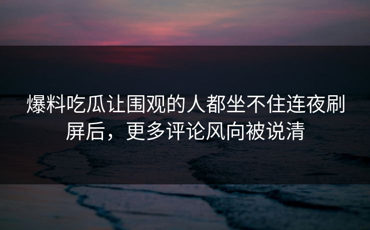 爆料吃瓜让围观的人都坐不住连夜刷屏后，更多评论风向被说清