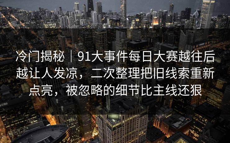 冷门揭秘｜91大事件每日大赛越往后越让人发凉，二次整理把旧线索重新点亮，被忽略的细节比主线还狠