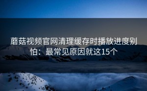 蘑菇视频官网清理缓存时播放进度别怕：最常见原因就这15个