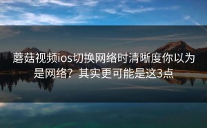 蘑菇视频ios切换网络时清晰度你以为是网络？其实更可能是这3点