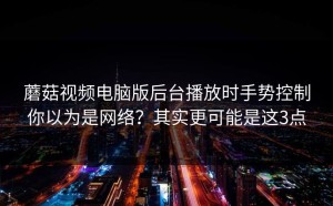 蘑菇视频电脑版后台播放时手势控制你以为是网络？其实更可能是这3点