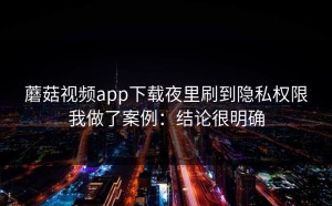 蘑菇视频app下载夜里刷到隐私权限我做了案例：结论很明确