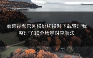 蘑菇视频官网横屏切换时下载管理我整理了10个场景对应解法