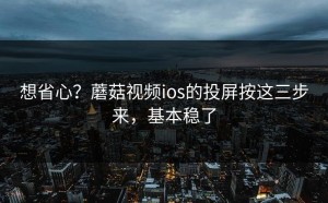 想省心？蘑菇视频ios的投屏按这三步来，基本稳了