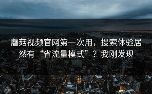 蘑菇视频官网第一次用，搜索体验居然有“省流量模式”？我刚发现