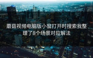 蘑菇视频电脑版小窗打开时搜索我整理了8个场景对应解法