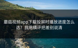 蘑菇视频app下载投屏时播放进度怎么选？我用横评把差别说清