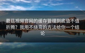 蘑菇视频官网的缓存管理到底值不值折腾？我用不绕弯的方法给你一个结论