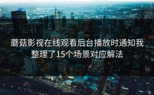 蘑菇影视在线观看后台播放时通知我整理了15个场景对应解法