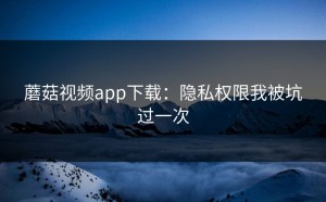 蘑菇视频app下载：隐私权限我被坑过一次