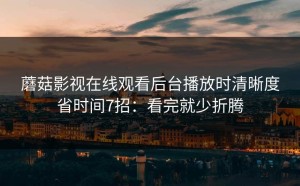蘑菇影视在线观看后台播放时清晰度省时间7招：看完就少折腾