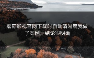 蘑菇影视官网下载时自动清晰度我做了案例：结论很明确
