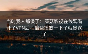 当时我人都傻了：蘑菇影视在线观看开了VPN后，倍速播放一下子就暴露了
