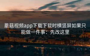 蘑菇视频app下载下载时横竖屏如果只能做一件事：先改这里